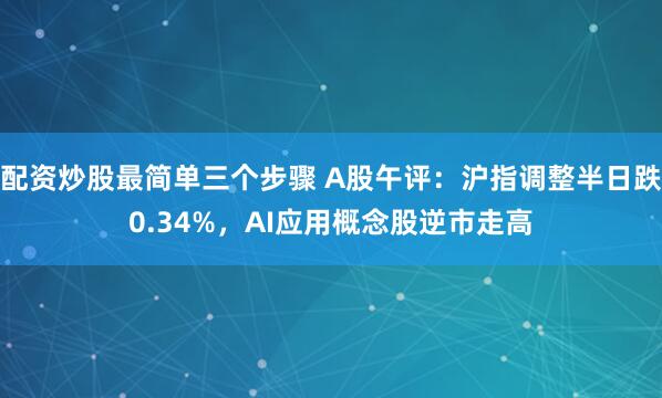配资炒股最简单三个步骤 A股午评：沪指调整半日跌0.34%，AI应用概念股逆市走高
