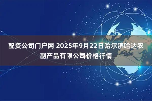 配资公司门户网 2025年9月22日哈尔滨哈达农副产品有限公司价格行情