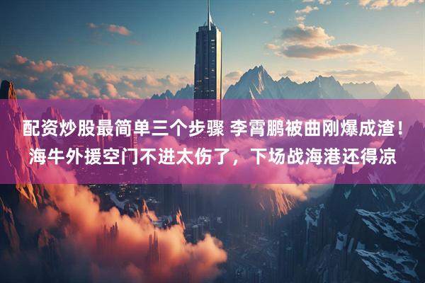配资炒股最简单三个步骤 李霄鹏被曲刚爆成渣！海牛外援空门不进太伤了，下场战海港还得凉
