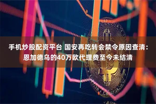 手机炒股配资平台 国安再吃转会禁令原因查清：恩加德乌的40万欧代理费至今未结清