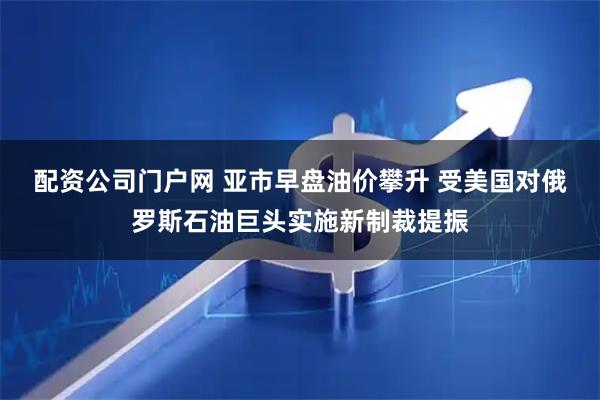 配资公司门户网 亚市早盘油价攀升 受美国对俄罗斯石油巨头实施新制裁提振