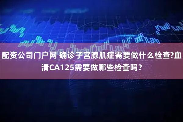 配资公司门户网 确诊子宫腺肌症需要做什么检查?血清CA125需要做哪些检查吗？