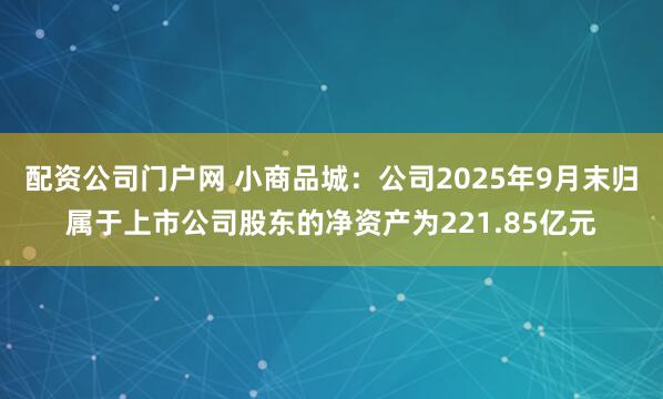 配资公司门户网 小商品城：公司2025年9月末归属于上市公司股东的净资产为221.85亿元
