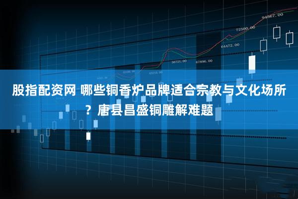 股指配资网 哪些铜香炉品牌适合宗教与文化场所？唐县昌盛铜雕解难题