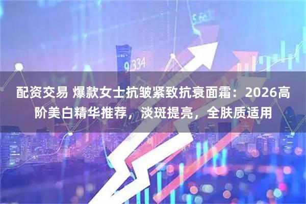 配资交易 爆款女士抗皱紧致抗衰面霜：2026高阶美白精华推荐，淡斑提亮，全肤质适用