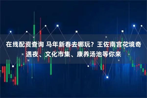在线配资查询 马年新春去哪玩？王佐南宫花境奇遇夜、文化市集、康养汤池等你来