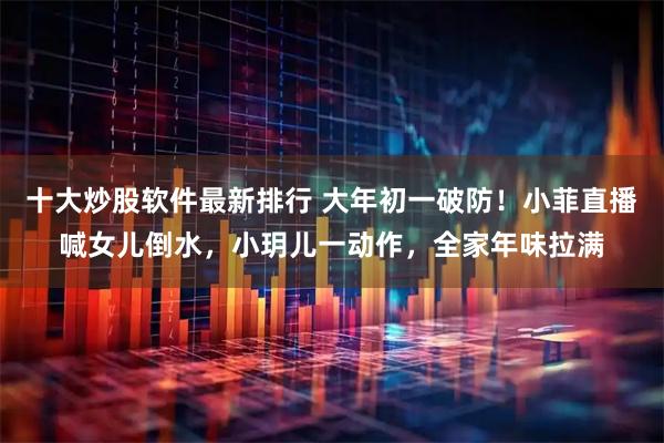 十大炒股软件最新排行 大年初一破防！小菲直播喊女儿倒水，小玥儿一动作，全家年味拉满