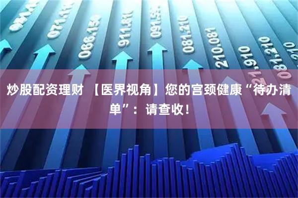 炒股配资理财 【医界视角】您的宫颈健康“待办清单”：请查收！