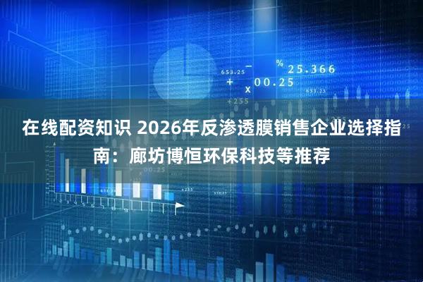 在线配资知识 2026年反渗透膜销售企业选择指南：廊坊博恒环保科技等推荐