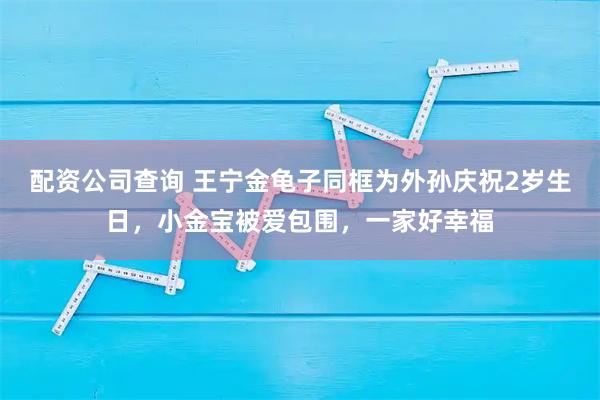 配资公司查询 王宁金龟子同框为外孙庆祝2岁生日，小金宝被爱包围，一家好幸福
