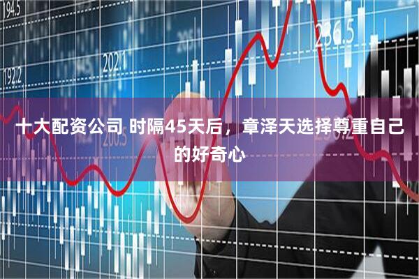 十大配资公司 时隔45天后，章泽天选择尊重自己的好奇心