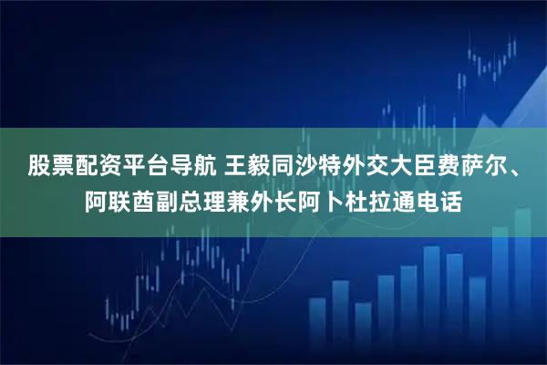 股票配资平台导航 王毅同沙特外交大臣费萨尔、阿联酋副总理兼外长阿卜杜拉通电话