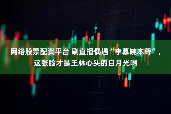 网络股票配资平台 刷直播偶遇“李慕婉本尊”，这张脸才是王林心头的白月光啊
