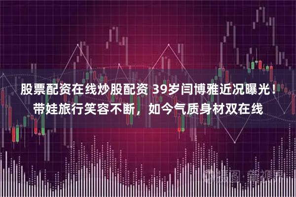 股票配资在线炒股配资 39岁闫博雅近况曝光！带娃旅行笑容不断，如今气质身材双在线