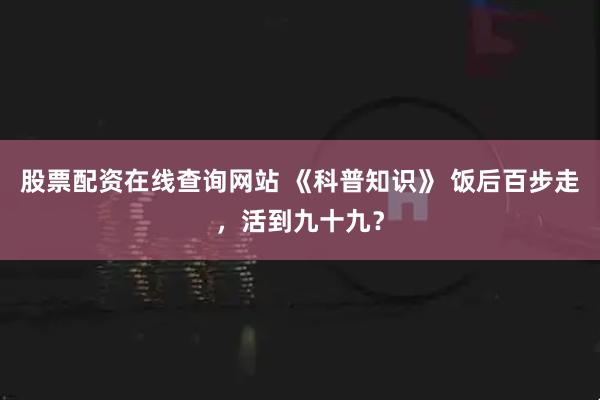股票配资在线查询网站 《科普知识》 饭后百步走，活到九十九？