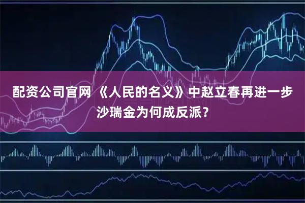 配资公司官网 《人民的名义》中赵立春再进一步沙瑞金为何成反派？