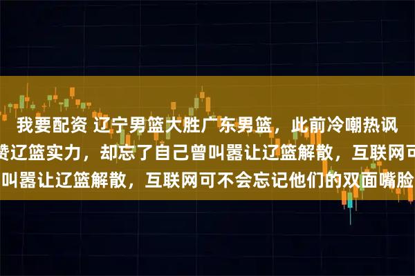 我要配资 辽宁男篮大胜广东男篮，此前冷嘲热讽的伪球迷瞬间变脸，大赞辽篮实力，却忘了自己曾叫嚣让辽篮解散，互联网可不会忘记他们的双面嘴脸