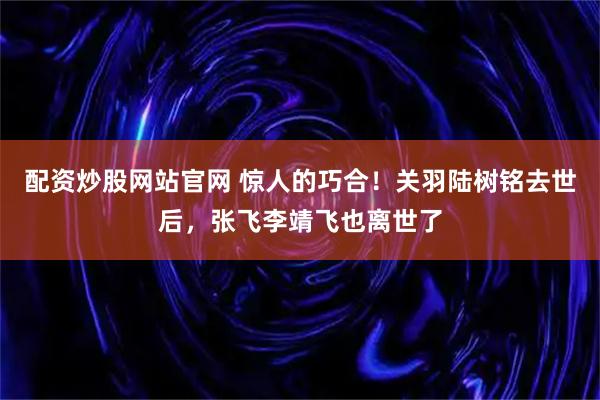 配资炒股网站官网 惊人的巧合！关羽陆树铭去世后，张飞李靖飞也离世了